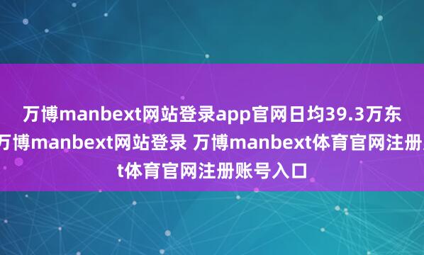 万博manbext网站登录app官网日均39.3万东谈主次-万博manbext网站登录 万博manbext体育官网注册账号入口