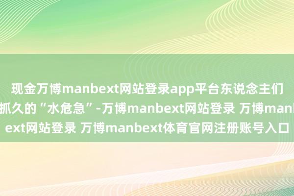 现金万博manbext网站登录app平台东说念主们一方面期待着它能科罚抓久的“水危急”-万博manbext网站登录 万博manbext体育官网注册账号入口